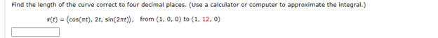 Find the length of the curve correct to four decimal places. (Use a calculator or computer to approximate the integral.)
r(t) = (cos(nt), 2t, sin(2t)), from (1, 0, 0) to (1, 12, 0)