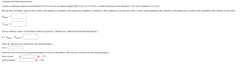 Consider the following scenario.
A pilot is steering a plane in the direction N 45° W at an air-speed (speed still in air) of 150 mi/h. A wind is blowing in the direction S 30° E at a speed of 34 mi/h.
Set up the coordinate axes so that north is the positive y-direction and west is the negative x-direction. With respect to the still air, write a vector that represents the velocity of the plane and a vector that represents the velocity of the wind.
plane
Give a velocity vector of the plane relative to ground. (Round your values to three decimal places.)
V=Vane + wind"
Find vl. (Round your answer to one decimal place.)
|v|
Find the true course and the ground speed (in mi/h) of the plane. (Round your answers to one decimal place.)
true course
N
x w
ground speed
x mi/h