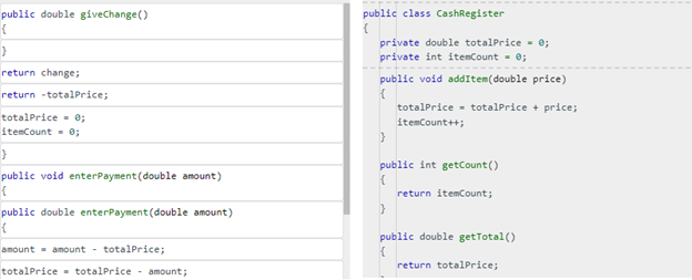 public double giveChange()
(
}
return change;
return -totalPrice;
totalPrice= 0;
itemCount = 0;
}
public void enterPayment (double amount)
{
public double enterPayment (double amount)
{
amount amount - totalPrice;
totalPrice totalPrice amount;
public class CashRegister
{
private double totalPrice = 0;
private int itemCount = 0;
public void addItem(double price)
{
totalPrice totalPrice + price;
itemCount++;
}
public int getCount()
{
}
return itemCount;
public double getTotal()
{
return totalPrice;