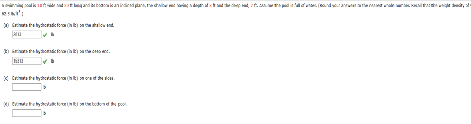 A swimming pool is 10 ft wide and 20 ft long and its bottom is an inclined plane, the shallow end having a depth of 3 ft and the deep end, 7 ft. Assume the pool is full of water. (Round your answers to the nearest whole number. Recall that the weight density of
62.5 lb/ft³.)
(a) Estimate the hydrostatic force (in lb) on the shallow end.
2813
lb
(b) Estimate the hydrostatic force (in lb) on the deep end.
15313
(c) Estimate the hydrostatic force (in lb) on one of the sides.
(d) Estimate the hydrostatic force (in lb) on the bottom of the pool.