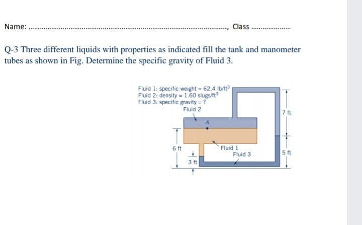 Name: .
Class
Q-3 Three different liquids with properties as indicated fill the tank and manometer
tubes as shown in Fig. Determine the specific gravity of Fluid 3.
Fluid 1: specific weight = 62.4 Ib/ft
Fluid 2: density = 1.60 slugs/ft
Fluid 3: specific gravity = ?
Fluid 2
7 ft
Fluid 1
Fluid 3
6 ft
5 ft
3 ft
