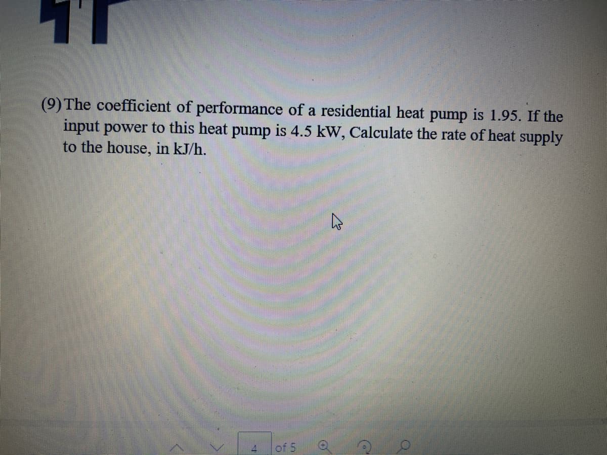 (9) The coefficient of performance of a residential heat pump is 1.95. If the
input power to this heat pump is 4.5 kW, Calculate the rate of heat supply
to the house, in kJ/h.
of 5
