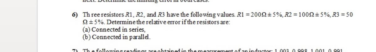 6) Th ree resistors R1, R2, and R3 have the following values. R1 = 2002±5%, R2 = 1002±5%, R3 = 50
Q±5%. Determine the relative error if the resistors are:
(a) Connected in series,
(b) Connected in parallel.
7)
Th e followingreadings are ohtained in he measurement ofan inductor: 1.003 0 998 1.001 0 991
