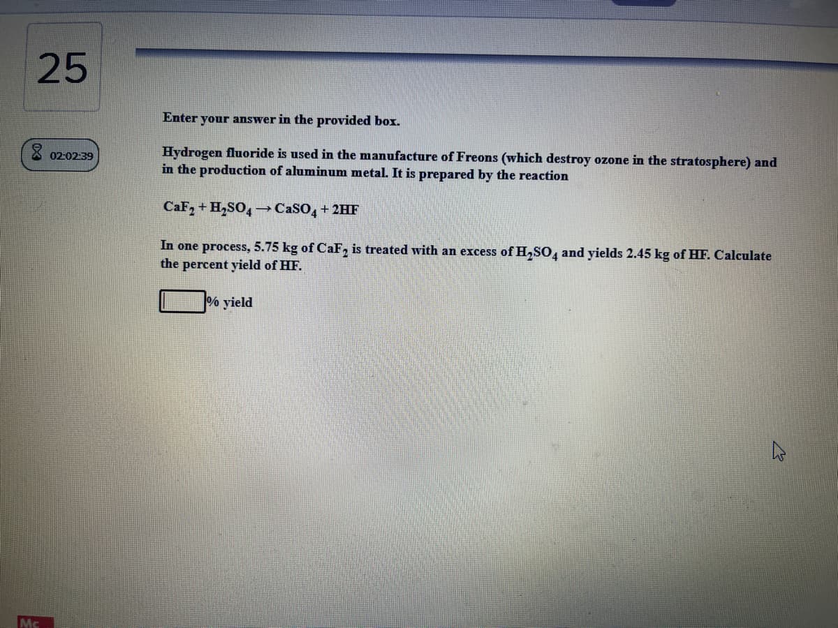 25
Enter your answer in the provided box.
Hydrogen fluoride is used in the manufacture of Freons (which destroy ozone in the stratosphere) and
in the production of aluminum metal. It is prepared by the reaction
02:02:39
CaF, + H,SO4 –CaSO, +2HF
In one process, 5.75 kg of CaF, is treated with an excess of H,SO, and yields 2.45 kg of HF. Calculate
the percent yield of HF.
% yield
Mc
