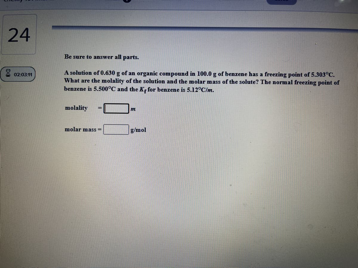 24
Be sure to answer all parts.
A solution of 0.630 g of an organic compound in 100.0 g of benzene has a freezing point of 5.303°C.
What are the molality of the solution and the molar mass of the solute? The normal freezing point of
benzene is 5.500°C and the K, for benzene is 5.12°C/m.
X 02-03:11
molality
%3D
molar mass =
g/mol
