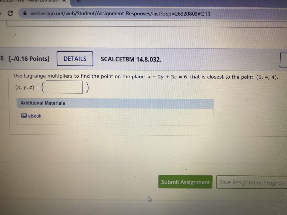 webassign.net/web/Student/Assignment-Responses/last?dep3D26320803#Q13
5. [-/0.16 Points]
DETAILS
SCALCET8M 14.8.032.
Use Lagrange multipliers to find the point on the plane x - 2y + 3z = 6 that is closest to the point (0, 4, 4).
(x, y, z) =
Additional Materials
B eBook
Submit Assignment
Save Assignment Progress
