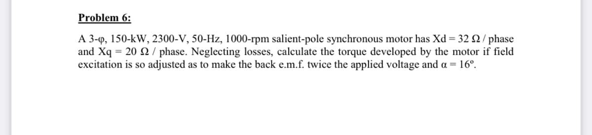 Problem 6:
A 3-q, 150-kW, 2300-V, 50-Hz, 1000-rpm salient-pole synchronous motor has Xd = 32 Q / phase
and Xq = 20 S / phase. Neglecting losses, calculate the torque developed by the motor if field
excitation is so adjusted as to make the back e.m.f. twice the applied voltage and a = 16°.
