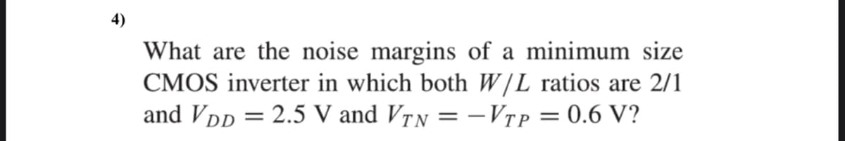 4)
What are the noise margins of a minimum size
CMOS inverter in which both W/L ratios are 2/1
and VDD = 2.5 V and VrN = -VTP = 0.6 V?
