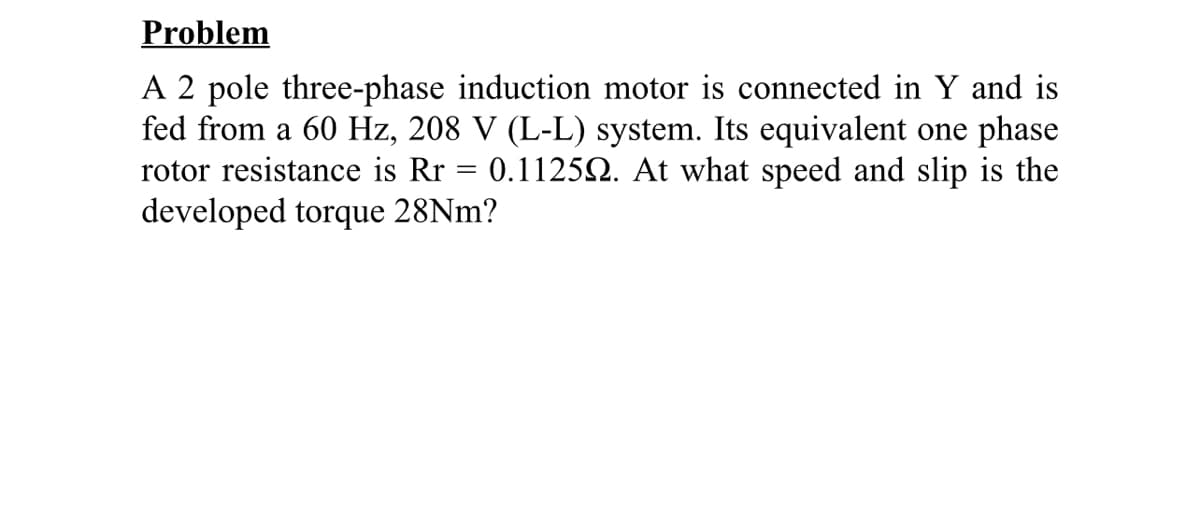 Problem
A 2 pole three-phase induction motor is connected in Y and is
fed from a 60 Hz, 208 V (L-L) system. Its equivalent one phase
rotor resistance is Rr = 0.1125Q. At what speed and slip is the
developed torque 28NM?
