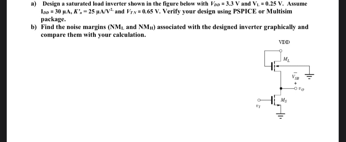 a) Design a saturated load inverter shown in the figure below with VDD = 3.3 V and VL = 0.25 V. Assume
Ipp = 30 µA, K’n = 25 µA/V²' and VIN = 0.65 V. Verify your design using PSPICE or Multisim
package.
b) Find the noise margins (NML and NMH) associated with the designed inverter graphically and
compare them with your calculation.
VDD
ML
HE
VSB
Ms
