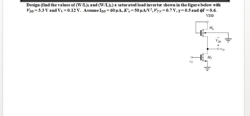 Design (find the values of (W/L)s and (W/L)L) a saturated load inverter shown in the figure below with
VDD = 3.3 V and VL=0.12 V. Assume Ipp = 60 µA, K',= 50 µA/V?, VIN= 0.7 V,y=0.5 and F = 0.6.
VDD
ML
VSB
Ms
