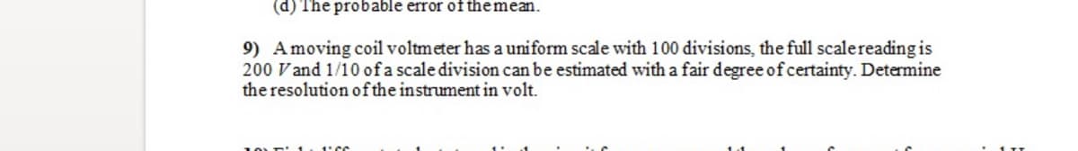 (d) The probable error of themean.
9) Amoving coil voltmeter has a uniform scale with 100 divisions, the full scalereading is
200 Vand 1/10 of a scale division can be estimated with a fair degree of certainty. Determine
the resolution ofthe instrument in volt.
1'CC
