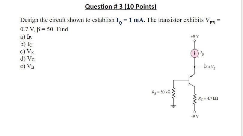 Question # 3 (10 Points)
EB
Design the circuit shown to establish I, =1 mA. The transistor exhibits V=
0.7 V, B = 50. Find
a) IB
b) Ic
c) VE
d) Vc
+9V
e) VB
fro VE
Rg = 50 ka
E Rc=4.7 k2
-9 V
ww
