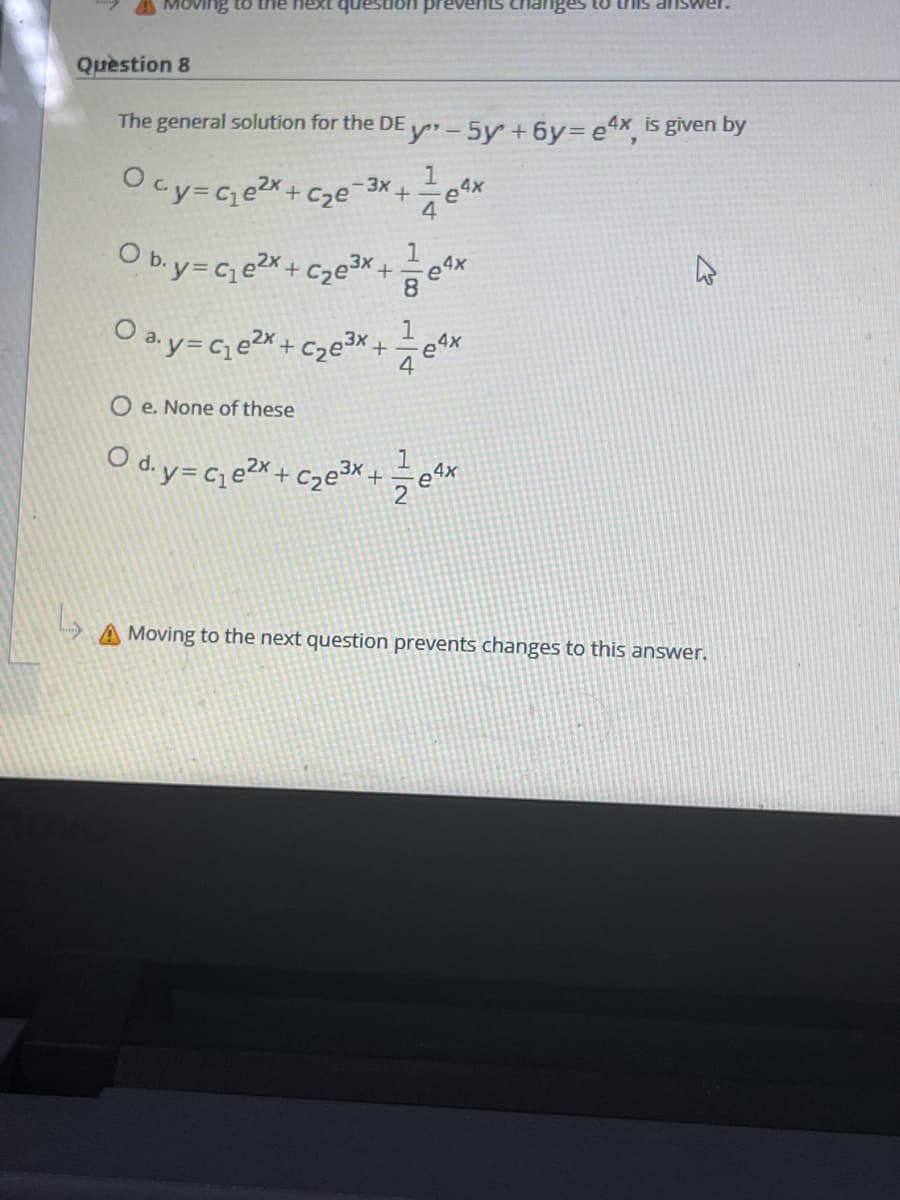 ng to the next que
Question 8
The general solution for the DE
y-5y+6y= e4x is given by
Ocy=Ge2x+C
1
3x
Cze
O b.y=C e2x+C2e +
8.
O ay=C, e2x + Czex+
1
4
O e. None of these
O d. y= Ce2x + C2e3 +
A Moving to the next question prevents changes to this answer.
