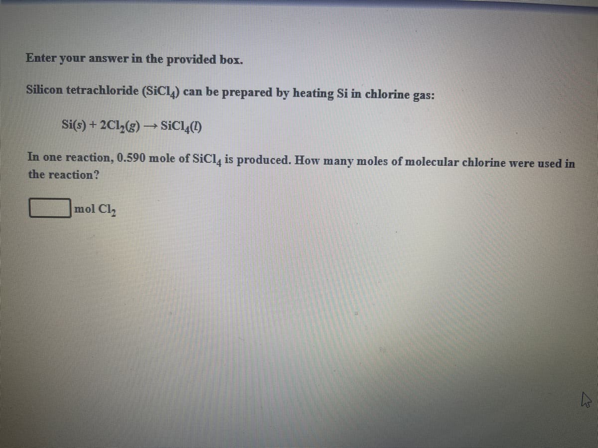 Enter
your answer in the provided box.
Silicon tetrachloride (SiCl) can be prepared by heating Si in chlorine
gas:
Si(s) + 2Cl,(g) → SICL(1)
In one reaction, 0.590 mole of SiCl, is produced. How many moles of molecular chlorine were used in
the reaction?
mol Cl
