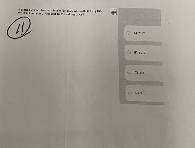 A store buya an item wholesale for $175 and sells it for $300.
What is the retio of the cost to the selling price?
A) 7:12
O B) 12:7
C) 1:3
D) 3:1
