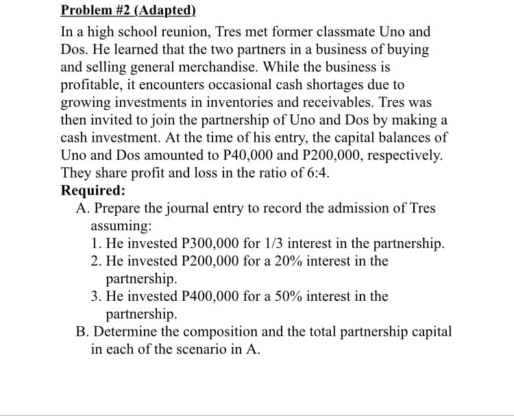 Problem #2 (Adapted)
In a high school reunion, Tres met former classmate Uno and
Dos. He learned that the two partners in a business of buying
and selling general merchandise. While the business is
profitable, it encounters occasional cash shortages due to
growing investments in inventories and receivables. Tres was
then invited to join the partnership of Uno and Dos by making a
cash investment. At the time of his entry, the capital balances of
Uno and Dos amounted to P40,000 and P200,000, respectively.
They share profit and loss in the ratio of 6:4.
Required:
A. Prepare the journal entry to record the admission of Tres
assuming:
1. He invested P300,000 for 1/3 interest in the partnership.
2. He invested P200,000 for a 20% interest in the
partnership.
3. He invested P400,000 for a 50% interest in the
partnership.
B. Determine the composition and the total partnership capital
in each of the scenario in A.
