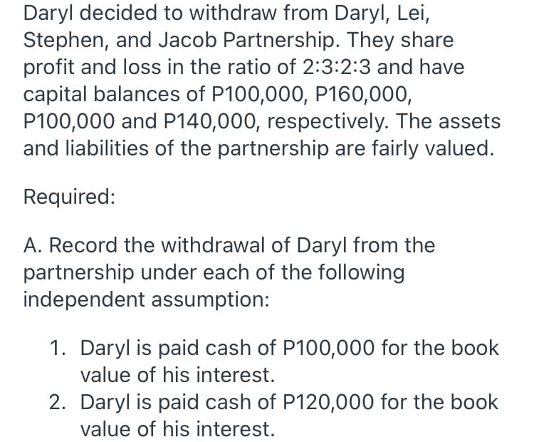 Daryl decided to withdraw from Daryl, Lei,
Stephen, and Jacob Partnership. They share
profit and loss in the ratio of 2:3:2:3 and have
capital balances of P100,000, P160,000,
P100,000 and P140,000, respectively. The assets
and liabilities of the partnership are fairly valued.
Required:
A. Record the withdrawal of Daryl from the
partnership under each of the following
independent assumption:
1. Daryl is paid cash of P100,000 for the book
value of his interest.
2. Daryl is paid cash of P120,000 for the book
value of his interest.
