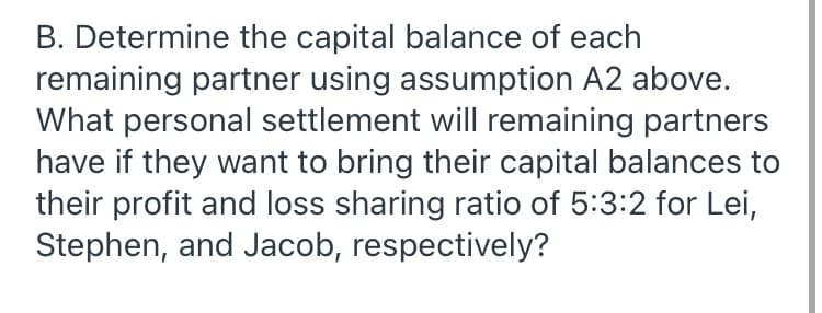 B. Determine the capital balance of each
remaining partner using assumption A2 above.
What personal settlement will remaining partners
have if they want to bring their capital balances to
their profit and loss sharing ratio of 5:3:2 for Lei,
Stephen, and Jacob, respectively?
