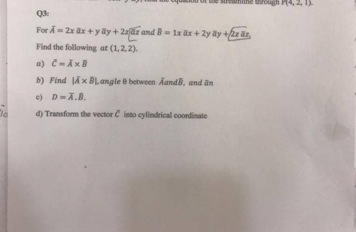 reamin
through P(4,
Q3:
For Ā = 2x āx + yãy + 2zlaz and B = 1x āx + 2y ãy +/2z äz,
%3D
%3D
Find the following at (1,2,2).
a) C = ĀxB
b) Find JÃx BỊ, angle 0 between AandB, and ān
c) D= A.B.
"la
d) Transform the vector C into cylindrical coordinate
