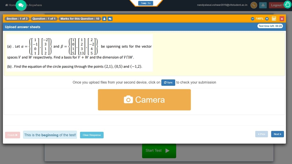 Jump to
A Home2 n Anywhere
nandyalasai.eshwar2019@vitstudent.ac.in
Logout (
Section : 1 of 3
Question : 1 of 1
Marks for this Question : 10
- 140%
Test time left: 59:29
Upload answer sheets
(a) . Let a = -
and B =
be spanning sets for the vector
spaces V and W respectively. Find a basis for V + Ww and the dimension of VNW.
(b) . Find the equation of the circle passing through the points (2,1), (0,5) and (–1,2).
Once you upload files from your second device, click on e Sync to check your submission
OCamera
This is the beginning of the test!
Clear Response
« Prev
Next »
Finish
Start Test
