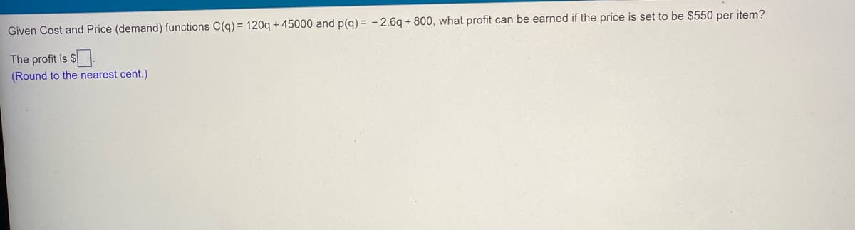 Given Cost and Price (demand) functions C(q) = 120q + 45000 and p(g) = - 2.6q + 800, what profit can be earned if the price is set to be $550 per item?
The profit is $.
(Round to the nearest cent.)
