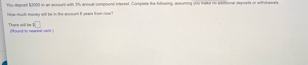 You deposit $2000 in an account with 3% annual compound interest. Complete the following, assuming you make no additional deposits or withdrawals.
How much money will be in the account 8 years from now?
There will be $|
(Round to nearest cent.)
