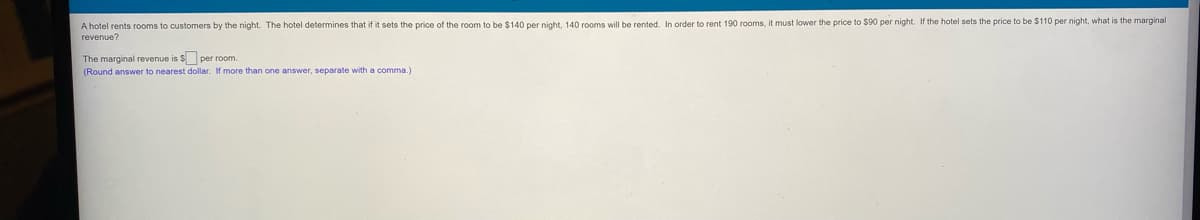 A hotel rents rooms to customers by the night. The hotel determines that if it sets the price of the room to be $140 per night, 140 rooms will be rented. In order to rent 190 rooms, it must lower the price to $90 per night. If the hotel sets the price to be $110 per night, what is the marginal
revenue?
The marginal revenue is $ per room.
(Round answer to nearest dollar. If more than one answer, separate with a comma.)
