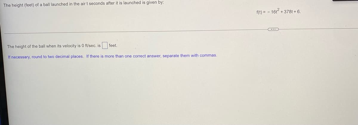 The height (feet) of a ball launched in the air t seconds after it is launched is given by:
f(t) = - 16t + 378t + 6.
The height of the ball when its velocity is 0 ft/sec. is
feet.
If necessary, round to two decimal places. If there is more than one correct answer, separate them with commas.
