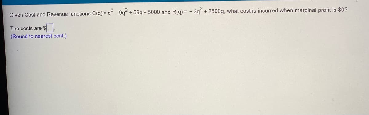 Given Cost and Revenue functions C(q) = q° - 9q + 59q + 5000 and R(q) = - 3q² +2600q, what cost is incurred when marginal profit is $0?
The costs are
(Round to nearest cent.)
