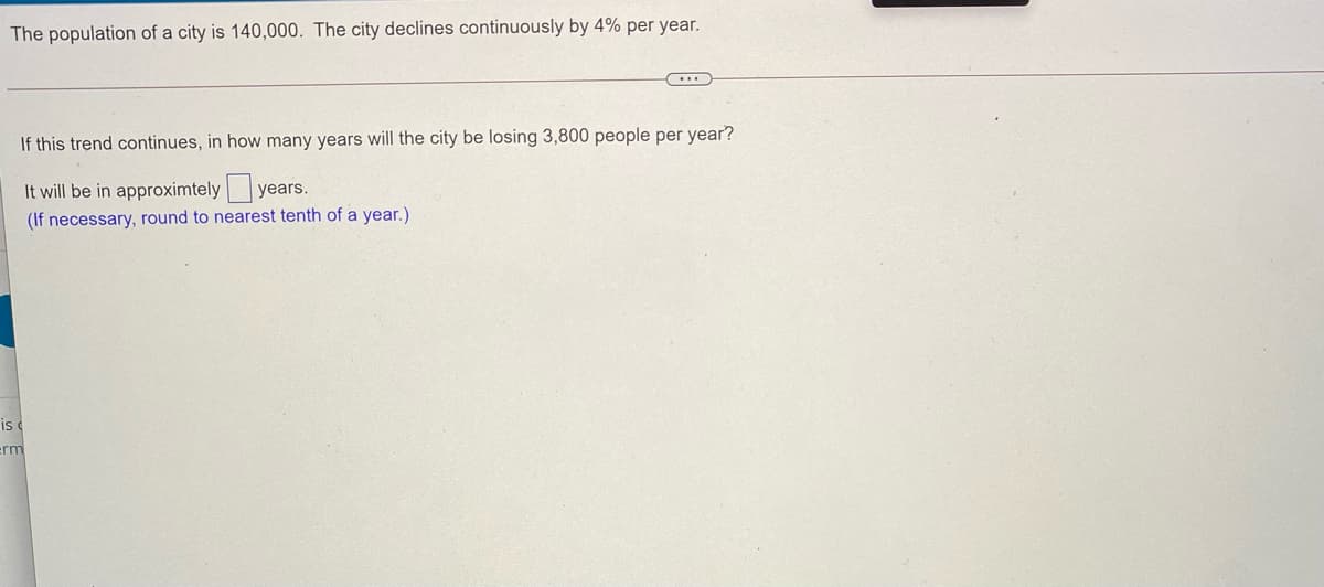 The population of a city is 140,000. The city declines continuously by 4% per year.
If this trend continues, in how many years will the city be losing 3,800 people per year?
It will be in approximtely years.
(If necessary, round to nearest tenth of a year.)
is
erm
