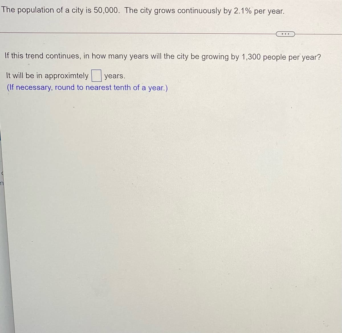 The population of a city is 50,000. The city grows continuously by 2.1% per year.
If this trend continues, in how many years will the city be growing by 1,300 people per year?
It will be in approximtely
years.
(If necessary, round to nearest tenth of a year.)
