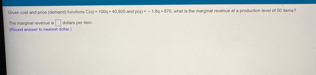 Given cost and price (demand) functions C(q) = 100q + 40,800 and p(g) = - 1.8q + 870, what is the marginal revenue at a production level of 50 items?
The marginal revenue is
dollars per item.
(Round answer to nearest dollar.)
