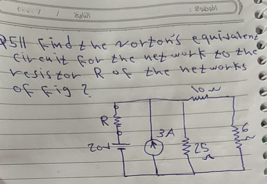 ***.7
P5H1 Find the Norton's equivalent
1511
Circuit for the network to the
resistor R of the networks
of fig ?
103
RE
3A
25
التاريخ
Zov
الموضوع :
ww