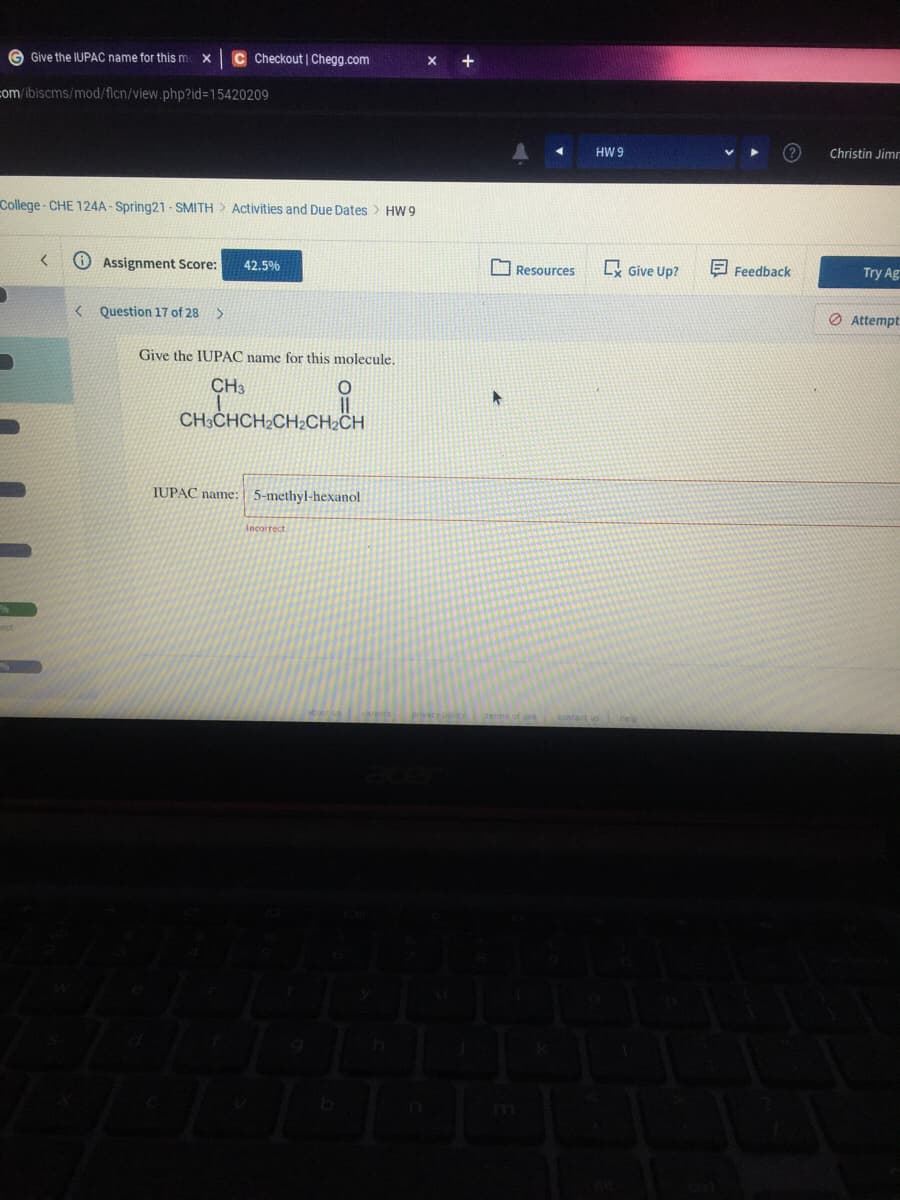 G Give the IUPAC name for this m x
C Checkout | Chegg.com
com/ibiscms/mod/flcn/view.php?id%3D15420209
HW 9
Christin Jimn
College - CHE 124A - Spring21 - SMITH > Activities and Due Dates > HW 9
Assignment Score:
O Resources
Give Up?
E Feedback
Try Ag
42.5%
O Attempt
< Question 17 of 28
Give the IUPAC name for this molecule,
CH3
CH3CHCH2CH2CH2CH
IUPAC name:
5-methyl-hexanol
Incorrect
terma of use
contact u
