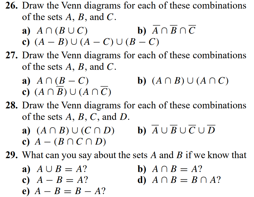 26. Draw the Venn diagrams for each of these combinations
of the sets A, B, and C.
b) ANBNC
a) AN (BUC)
c) (A – B) U (A – C) U (B – C)
27. Draw the Venn diagrams for each of these combinations
of the sets A, B, and C.
-
b) (AN B) U (A NC)
а) AN(В — С)
c) (AN B) U (A C)
28. Draw the Venn diagrams for each of these combinations
of the sets A, B, C, and D.
b) AUBUCUD
a) (AN B) U (C N D)
c) A – (BN C N D)
29. What can you say about the sets A and B if we know that
-
а) AUB:
с) А — В — А?
e) А — В — В — А?
b) ANB = A?
d) ANB 3DВЛА?
А?
