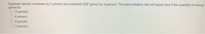 Suppose velocity increases by 2 percent and potential GDP grows by 4 percent. The trend inflation rate will equal zero if the quantity of money
grows by
-2 percent.
4 percent.
0 percent.
2 percent.