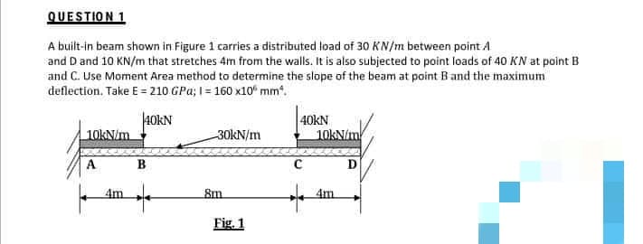 QUESTION 1
A built-in beam shown in Figure 1 carries a distributed load of 30 KN/m between point A
and D and 10 KN/m that stretches 4m from the walls. It is also subjected to point loads of 40 KN at point B
and C. Use Moment Area method to determine the slope of the beam at point B and the maximum
deflection. Take E = 210 GPa; 1= 160 x10 mm².
40KN
40KN
10kN/m
-30kN/m
10kN/m
A
D
4m
4m
8m
Fig. 1