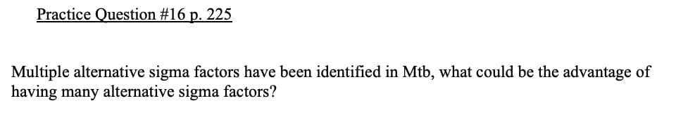 Practice Question #16 p. 225
Multiple alternative sigma factors have been identified in Mtb, what could be the advantage of
having many alternative sigma factors?
