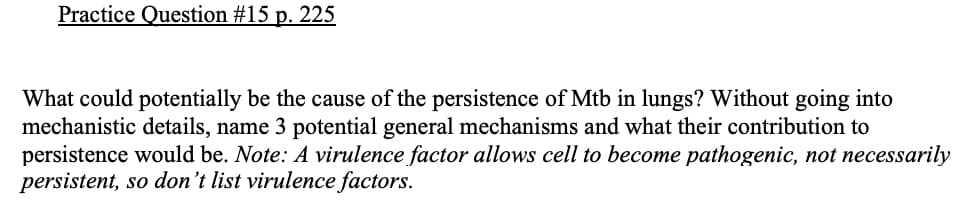 Practice Question #15 p. 225
What could potentially be the cause of the persistence of Mtb in lungs? Without going into
mechanistic details, name 3 potential general mechanisms and what their contribution to
persistence would be. Note: A virulence factor allows cell to become pathogenic, not necessarily
persistent, so don't list virulence factors.
