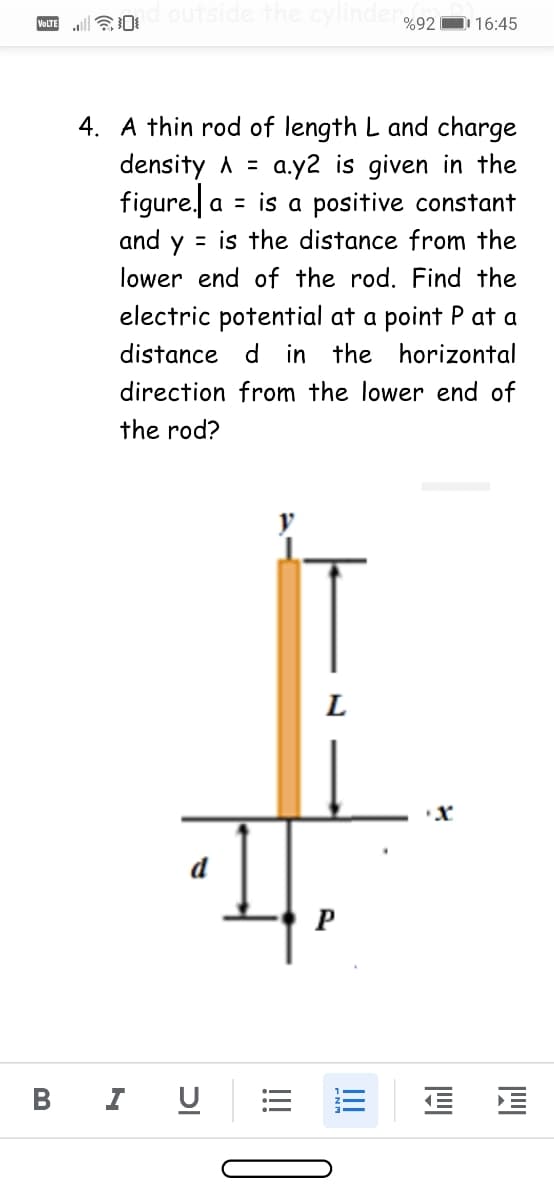 an outside the cylindero.92
D 16:45
VOLTE
4. A thin rod of length L and charge
density A =
figure. a = is a positive constant
a.y2 is given in the
and y = is the distance from the
lower end of the rod. Find the
electric potential at a point P at a
distance d in the horizontal
direction from the lower end of
the rod?
L
P
В
I
II
וכ
