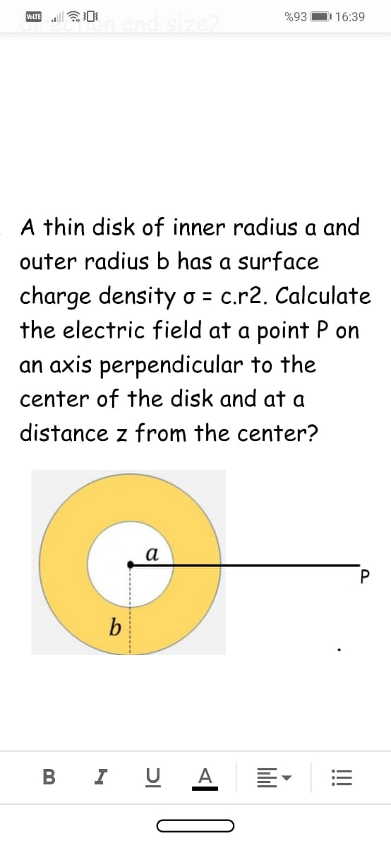 |会0
Imand size?
VOLTE
%93
D 16:39
A thin disk of inner radius a and
outer radius b has a surface
charge density o = c.r2. Calculate
the electric field at a point P on
an axis perpendicular to the
center of the disk and at a
distance z from the center?
a
b
B I U
A
!!!
