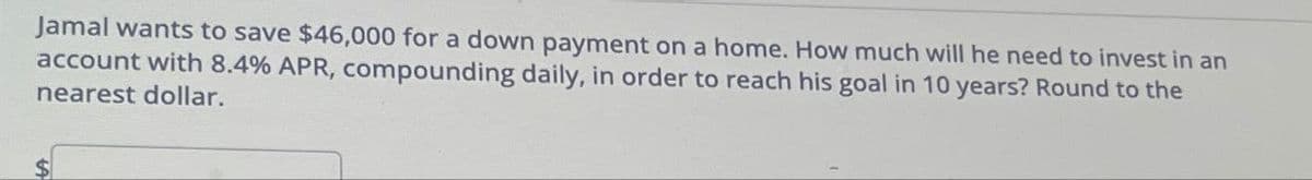 Jamal wants to save $46,000 for a down payment on a home. How much will he need to invest in an
account with 8.4% APR, compounding daily, in order to reach his goal in 10 years? Round to the
nearest dollar.