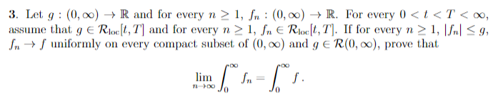 3. Let g (0,00)→ R and for every n ≥ 1, fn: (0, ∞o)→ R. For every 0 < t < T < ∞,
assume that g € Roc[t, T] and for every n ≥ 1, fn € Rloc[t, T]. If for every n ≥ 1, |fn| ≤9,
fnf uniformly on every compact subset of (0, ∞o) and g = R(0, ∞o), prove that
[² = [°
fn
0
0
lim
TL->00
f.