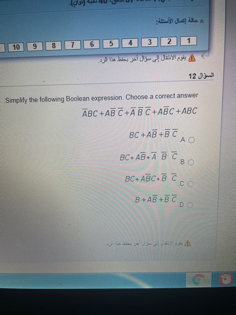 10
9.
8.
7.
1
يقوم الانتقال إلى سؤال آخر بحفظ هذا الرد
12 Jу
Simplify the following Boolean expression. Choose a correct answer
АВС +АВ С +A В С +АВС+АВС
ВС +АВ +В С
A O
ВС+ АВ+ А ВС
BO
ВС+ АВС+В С
B+AB+B C
D
أ يقرد الانقن إلى سؤل خر بعند هذا الرد
