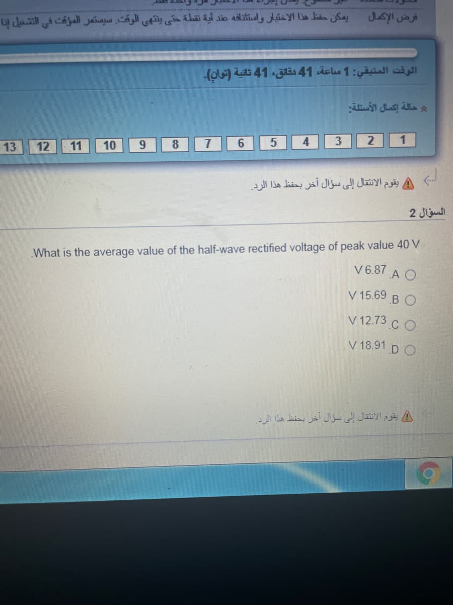 يمكن حقظ هذا الاختبار واستناقه صند أية نقطة حتى ينتهي الوقت سيستمر المؤقت في التشغيل إنا
قرض الإكمال
الوقت المتيقي: 1 ساعة 41 بقانق، 41 ثانية )توان(۔
حالة إكمال الأسئلة
13
12
11
10
9.
8
7.
6.
4
2
1
يقوم الانتقال إلى سؤال آخر بحفظ هذا الرد.
السؤال 2
What is the average value of the half-wave rectified voltage of peak value 40 V
V6.87
A O
V 15.69
B O
V 12.73 C O
V 18.91 D C
يقوم الانتقال إلى سؤال آخر بحفظ هذا الرد.
