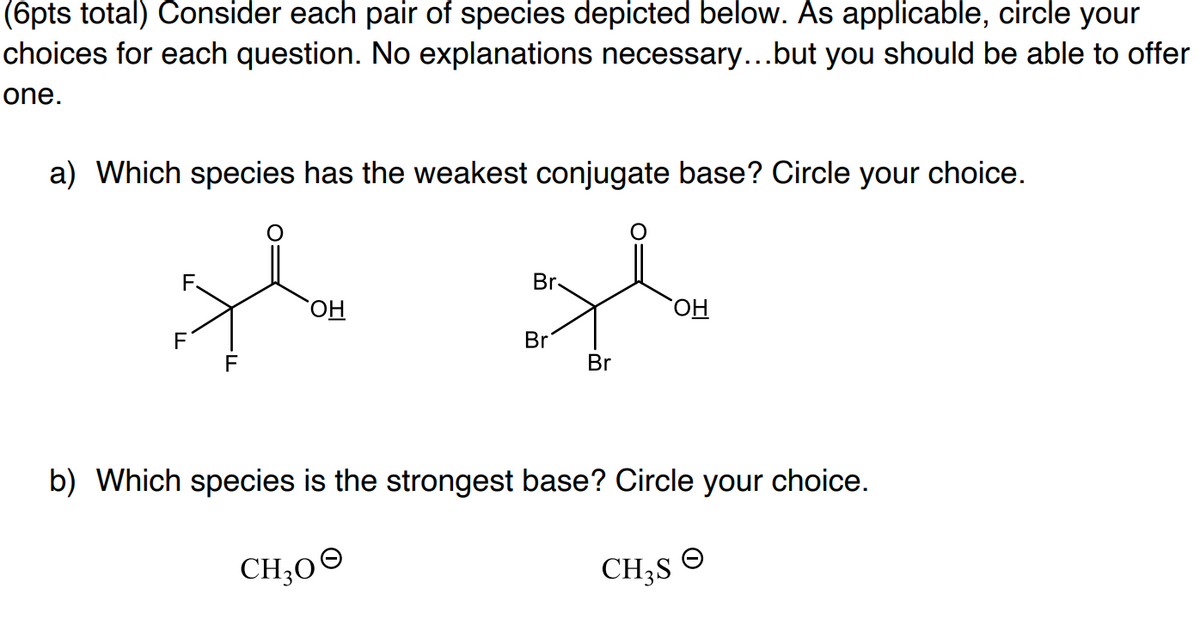 (6pts total) Consider each pair of species depicted below. As applicable, circle your
choices for each question. No explanations necessary...but you should be able to offer
one.
a) Which species has the weakest conjugate base? Circle your choice.
F.
Br
F
Br
F
Br
b) Which species is the strongest base? Circle your choice.
CH30°
CH;S
