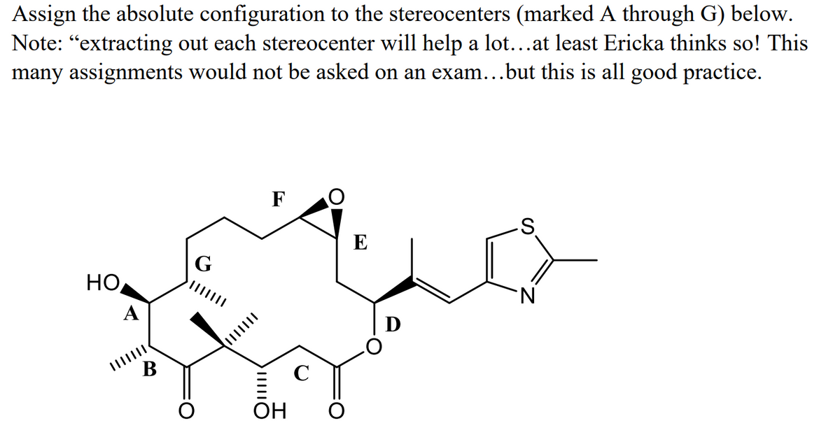 Assign the absolute configuration to the stereocenters (marked A through G) below.
Note: “extracting out each stereocenter will help a lot...at least Ericka thinks so! This
many assignments would not be asked on an exam...but this is all good practice.
F
E
G
HO
N.
A
D
В
C
ОН
