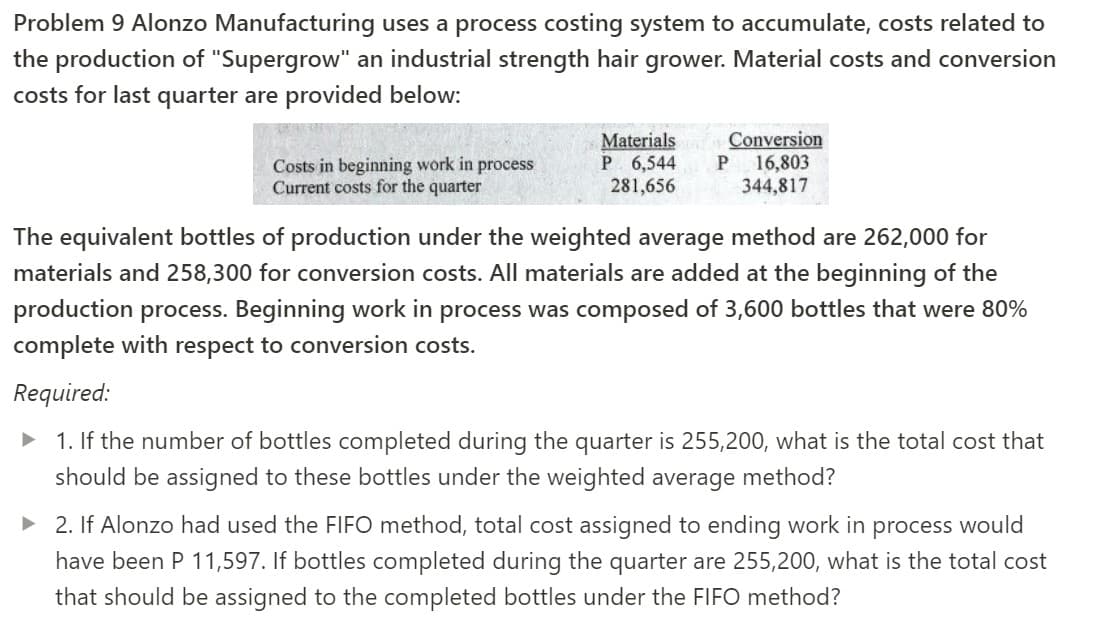 Problem 9 Alonzo Manufacturing uses a process costing system to accumulate, costs related to
the production of "Supergrow" an industrial strength hair grower. Material costs and conversion
costs for last quarter are provided below:
Costs in beginning work in process
Current costs for the quarter
Materials
P 6,544
281,656
Conversion
16,803
344,817
The equivalent bottles of production under the weighted average method are 262,000 for
materials and 258,300 for conversion costs. All materials are added at the beginning of the
production process. Beginning work in process was composed of 3,600 bottles that were 80%
complete with respect to conversion costs.
Required:
1. If the number of bottles completed during the quarter is 255,200, what is the total cost that
should be assigned to these bottles under the weighted average method?
• 2. If Alonzo had used the FIFO method, total cost assigned to ending work in process would
have been P 11,597. If bottles completed during the quarter are 255,200, what is the total cost
that should be assigned to the completed bottles under the FIFO method?
