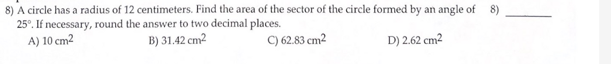 8) A circle has a radius of 12 centimeters. Find the area of the sector of the circle formed by an angle of
25°. If necessary, round the answer to two decimal places.
8)
A) 10 cm2
B) 31.42 cm2
C) 62.83 cm2
D) 2.62 cm2
